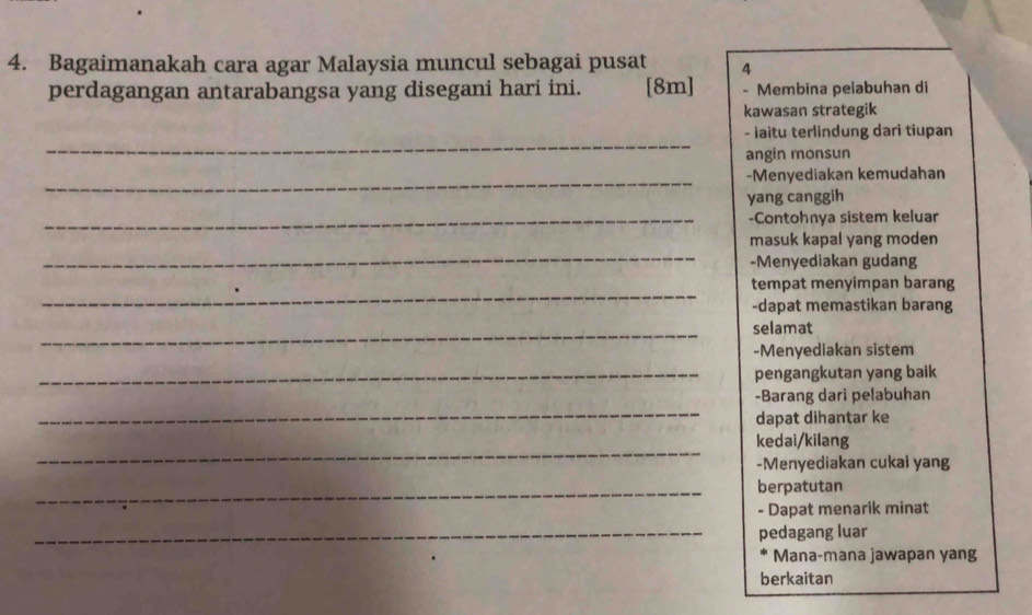 Bagaimanakah cara agar Malaysia muncul sebagai pusat 4
perdagangan antarabangsa yang disegani hari ini. [8m] - Membina pelabuhan di
kawasan strategik
_
- iaitu terlindung dari tiupan
angin monsun
_-Menyediakan kemudahan
yang canggih
_-Contohnya sistem keluar
_
masuk kapal yang moden
-Menyediakan gudang
_
tempat menyimpan barang
-dapat memastikan barang
_selamat
-Menyediakan sistem
_pengangkutan yang baik
_
-Barang dari pelabuhan
dapat dihantar ke
_
kedai/kilang
-Menyediakan cukai yang
_berpatutan
- Dapat menarik minat
_pedagang luar
Mana-mana jawapan yang
berkaitan