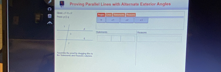 Proving Parallel Lines with Alternate Exterior Angles 
a 
Given ∠ 1≌ ∠ 2
Prove z 9 p Reasons
∠1 ∠2 ∠3
Statements Reasons 
Assemble the prool by dragging tiles to 
the Statements and Reasons columns