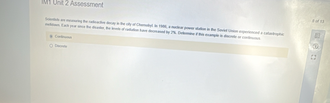 IM1 Unit 2 Assessment
8 of 13
Scientists are measuring the radioactive decay in the city of Chernobyl. In 1986, a nuclear power station in the Soviet Union experienced a catastrophic
melldown. Each year since the disaster, the levels of radiation have decreased by 2%. Defermine if this example is discrete or continuous.
Continuous
Discrete