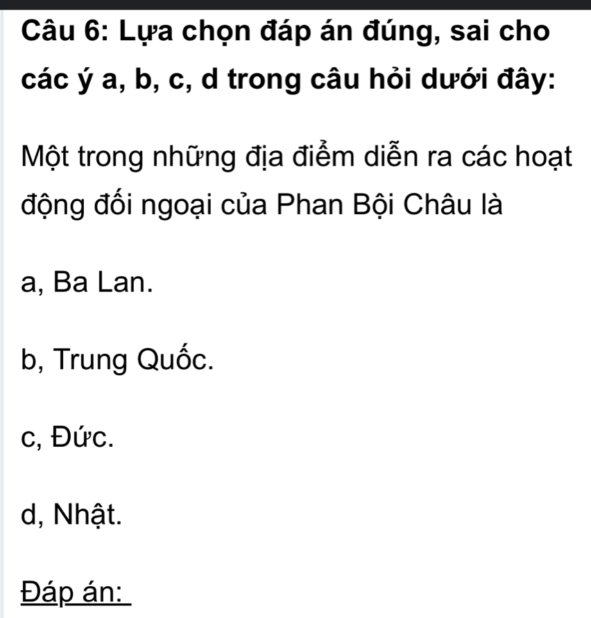 Lựa chọn đáp án đúng, sai cho
các ý a, b, c, d trong câu hỏi dưới đây:
Một trong những địa điểm diễn ra các hoạt
động đối ngoại của Phan Bội Châu là
a, Ba Lan.
b, Trung Quốc.
c, Đức.
d, Nhật.
Đáp án: