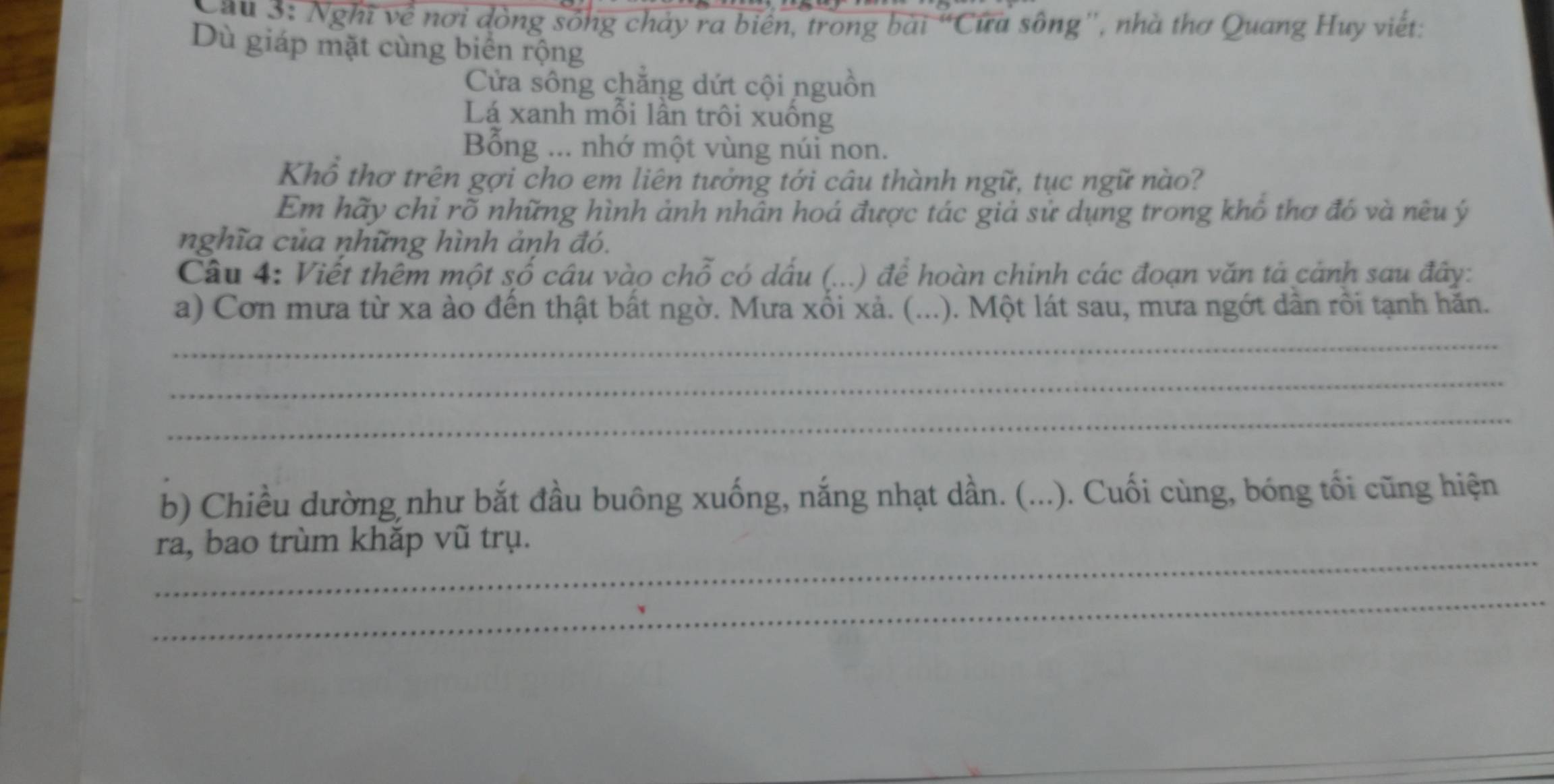 Cau 3: Nghĩ về nơi đồng sống chảy ra biển, trong bài “Cứa sông'', nhà thơ Quang Huy viết: 
Dù giáp mặt cùng biển rộng 
Cửa sông chăng dứt cội nguồn 
Lá xanh mỗi lần trôi xuống 
Bổng ... nhớ một vùng núi non. 
Khổ thơ trên gợi cho em liên tưởng tới câu thành ngữ, tục ngữ nào? 
Em hãy chỉ rõ những hình ảnh nhần hoá được tác giả sử dụng trong khô thơ đó và nêu ý 
nghĩa của những hình ảnh đó. 
Câu 4: Viết thêm một số câu vào chỗ có dấu (...) để hoàn chinh các đoạn văn tả cảnh sau đây: 
a) Cơn mưa từ xa ào đến thật bất ngờ. Mưa xối xả. (...). Một lát sau, mưa ngớt dân rồi tạnh hăn. 
_ 
_ 
_ 
b) Chiều dường như bắt đầu buông xuống, nắng nhạt dần. (...). Cuối cùng, bóng tối cũng hiện 
_ 
ra, bao trùm khăp vũ trụ. 
_