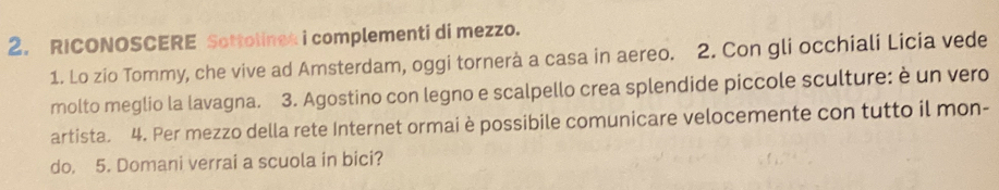 RICONOSCERE Sottolines i complementi di mezzo. 
1. Lo zio Tommy, che vive ad Amsterdam, oggi tornerà a casa in aereo. 2. Con gli occhiali Licia vede 
molto meglio la lavagna. 3. Agostino con legno e scalpello crea splendide piccole sculture: è un vero 
artista. 4. Per mezzo della rete Internet ormai è possibile comunicare velocemente con tutto il mon- 
do, 5. Domani verrai a scuola in bici?