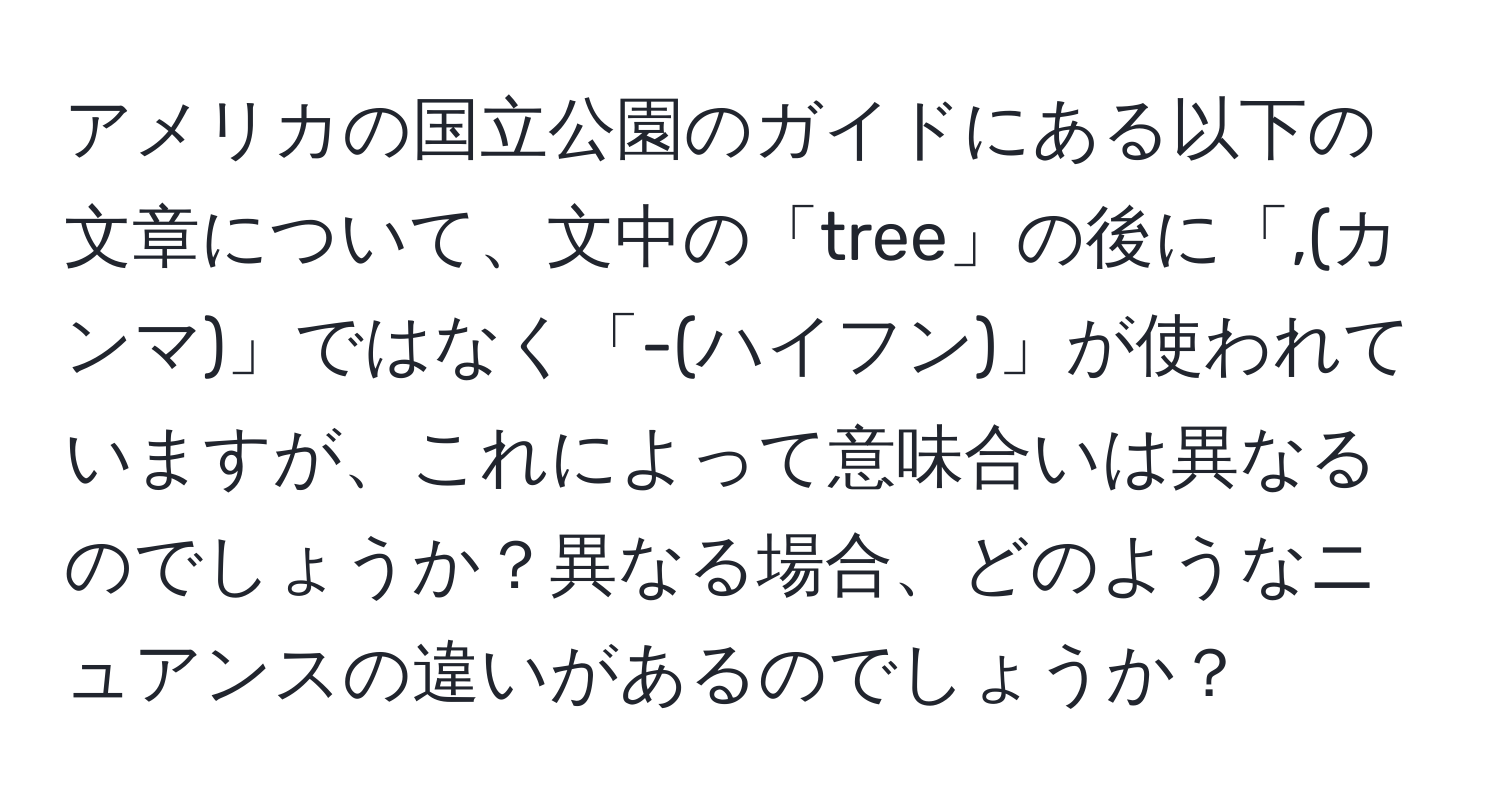 アメリカの国立公園のガイドにある以下の文章について、文中の「tree」の後に「,(カンマ)」ではなく「-(ハイフン)」が使われていますが、これによって意味合いは異なるのでしょうか？異なる場合、どのようなニュアンスの違いがあるのでしょうか？