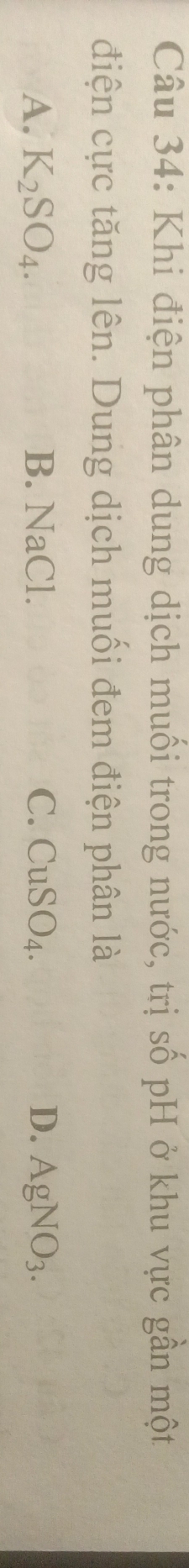 Khi điện phân dung dịch muối trong nước, trị số pH ở khu vực gần một
điện cực tăng lên. Dung dịch muối đem điện phân là
A. K_2SO_4. B. NaCl. C. CuSO_4. D. AgNO_3.