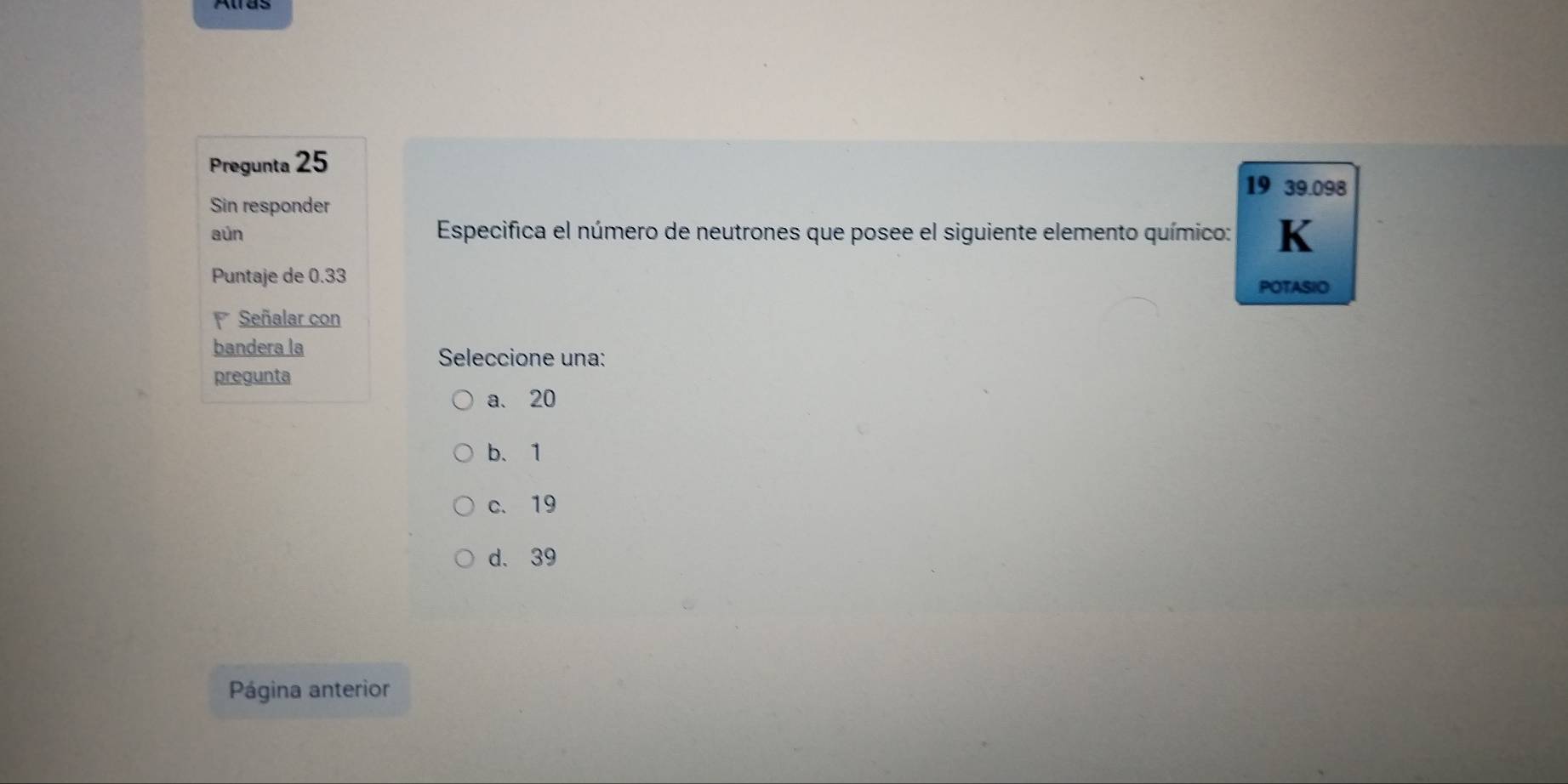 Pregunta 25
19 39.098
Sin responder
aún Especifica el número de neutrones que posee el siguiente elemento químico: K
Puntaje de 0.33 POTASIO
Señalar con
bandera la Seleccione una:
pregunta
a. 20
b、 1
c. 19
d. 39
Página anterior