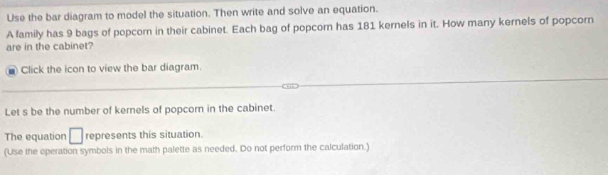 Use the bar diagram to model the situation. Then write and solve an equation. 
A family has 9 bags of popcorn in their cabinet. Each bag of popcorn has 181 kernels in it. How many kernels of popcorn 
are in the cabinet? 
Click the icon to view the bar diagram. 
Let s be the number of kernels of popcorn in the cabinet. 
The equation □ represents this situation. 
(Use the operation symbols in the math palette as needed. Do not perform the calculation.)