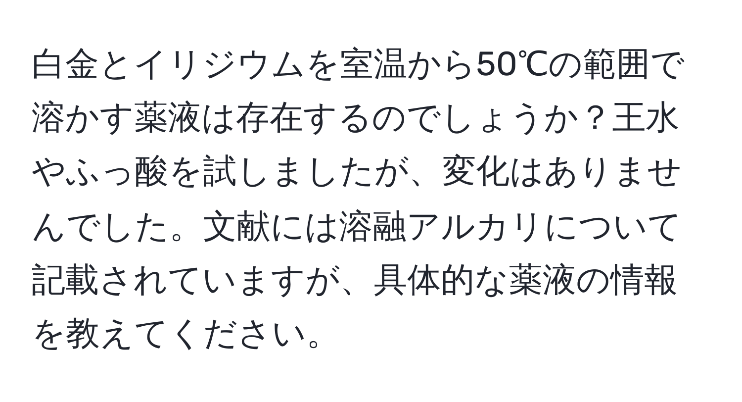 白金とイリジウムを室温から50℃の範囲で溶かす薬液は存在するのでしょうか？王水やふっ酸を試しましたが、変化はありませんでした。文献には溶融アルカリについて記載されていますが、具体的な薬液の情報を教えてください。