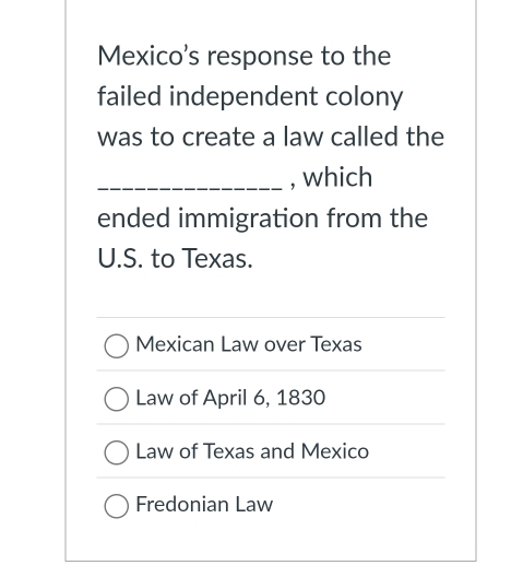 Mexico’s response to the
failed independent colony
was to create a law called the
_, which
ended immigration from the
U.S. to Texas.
Mexican Law over Texas
Law of April 6, 1830
Law of Texas and Mexico
Fredonian Law