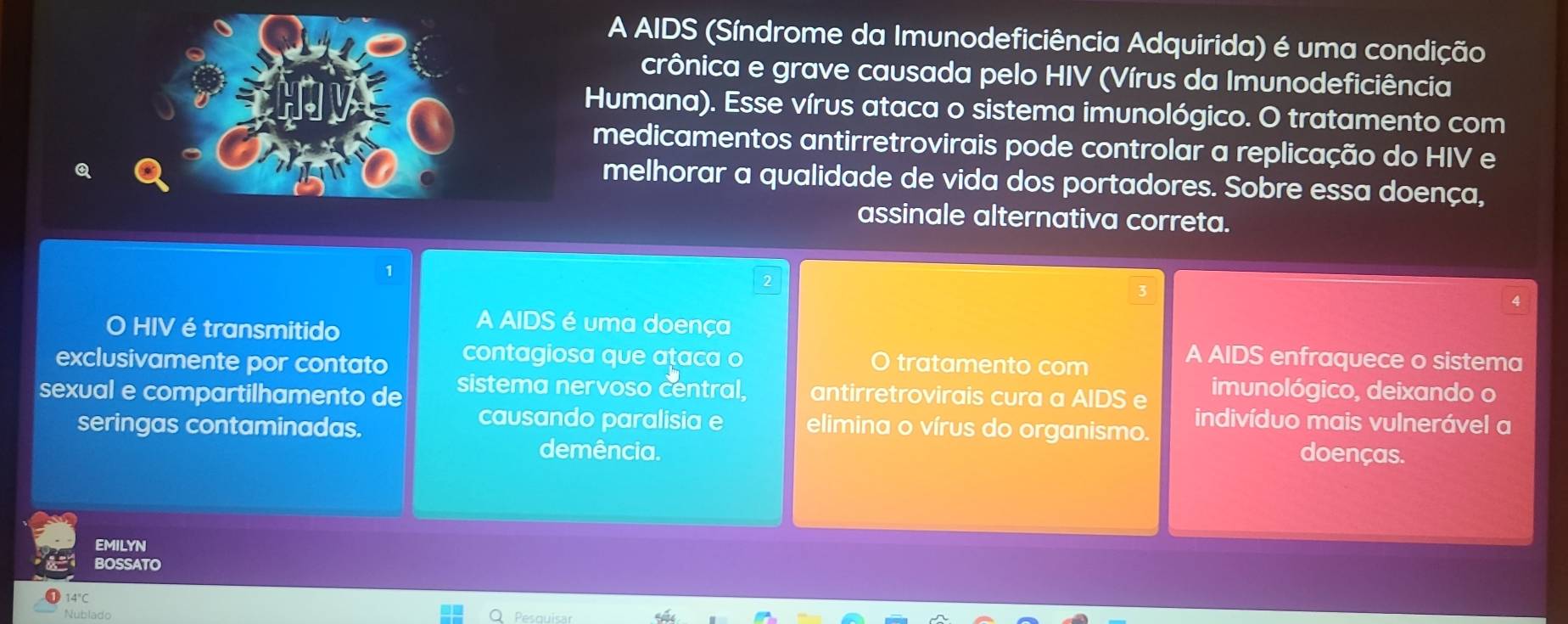 A AIDS (Síndrome da Imunodeficiência Adquirida) é uma condição
crônica e grave causada pelo HIV (Vírus da Imunodeficiência
Humana). Esse vírus ataca o sistema imunológico. O tratamento com
medicamentos antirretrovirais pode controlar a replicação do HIV e
melhorar a qualidade de vida dos portadores. Sobre essa doença,
assinale alternativa correta.
4
O HIV é transmitido
A AIDS é uma doença
exclusivamente por contato contagiosa que ataca o A AIDS enfraquece o sistema
tratamento com
sexual e compartilhamento de sistema nervoso central, antirretrovirais cura a AIDS e imunológico, deixando o
causando paralisia e indivíduo mais vulnerável a
seringas contaminadas. elimina o vírus do organismo.
demência. doenças.
EMILYN
BOSSATO
14°C
Nublado