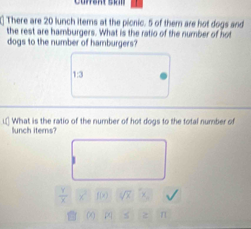 Current Skill 
There are 20 lunch items at the picnic. 5 of them are hot dogs and 
the rest are hamburgers. What is the ratio of the number of not 
dogs to the number of hamburgers?
1:3
What is the ratio of the number of hot dogs to the total number of 
lunch items?
 Y/X  x^2 f(x) sqrt[0](x)
m (X) n