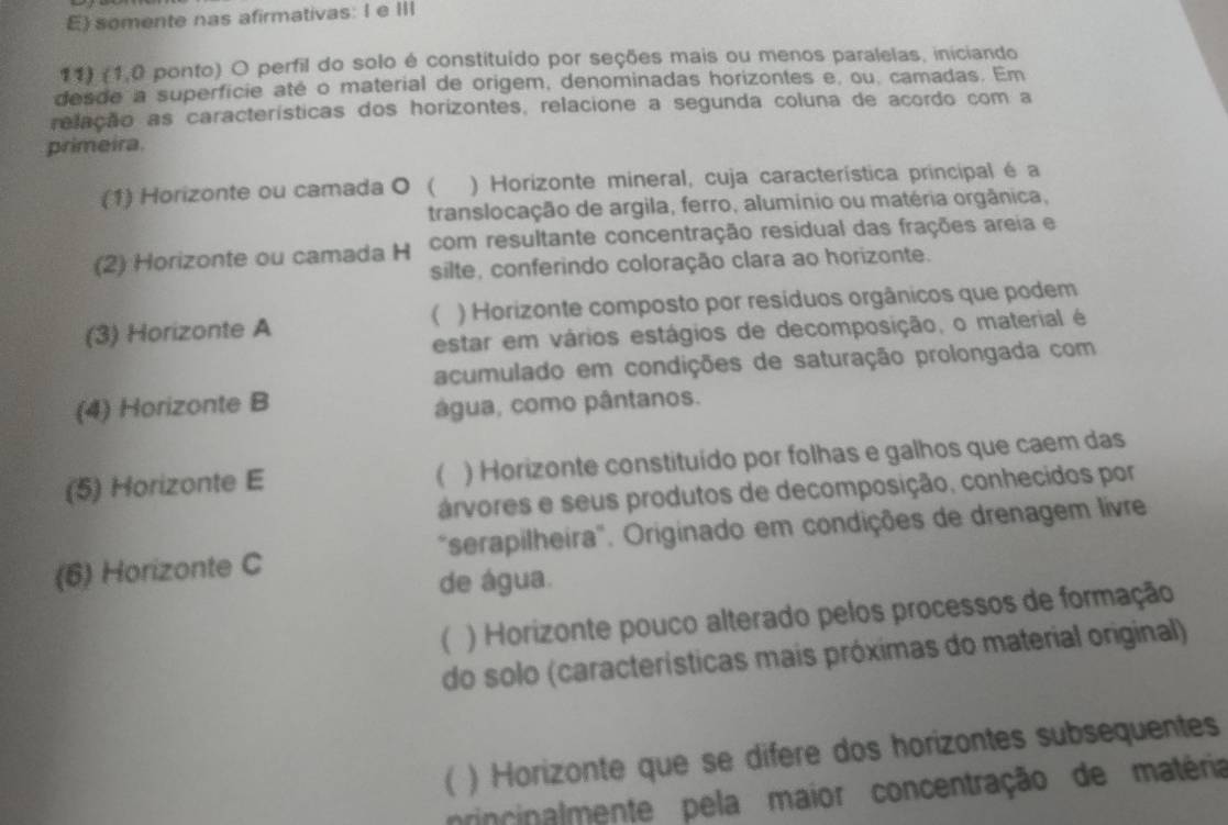 somente nas afirmativas: I e III
11) (1,0 ponto) O perfil do solo é constituído por seções mais ou menos paralelas, iniciando
desde a superficie até o material de origem, denominadas horizontes e, ou, camadas. Em
relação as características dos horizontes, relacione a segunda coluna de acordo com a
primeira.
(1) Horizonte ou camada O ( ) Horizonte mineral, cuja característica principal é a
translocação de argila, ferro, alumínio ou matéria orgânica,
(2) Horizonte ou camada H com resultante concentração residual das frações areia e
silte, conferindo coloração clara ao horizonte.
(3) Horizonte A ) Horizonte composto por resíduos orgânicos que podem
(
estar em vários estágios de decomposição, o material é
acumulado em condições de saturação prolongada com
(4) Horizonte B água, como pântanos.
(5) Horizonte E ) Horizonte constituído por folhas e galhos que caem das
( 
árvores e seus produtos de decomposição, conhecidos por
(6) Horizonte C "serapilheira". Originado em condições de drenagem livre
de água.
( ) Horizonte pouco alterado pelos processos de formação
do solo (características mais próximas do material original)
 ) Horizonte que se difere dos horizontes subsequentes
rincinalmente pela maior concentração de matéria