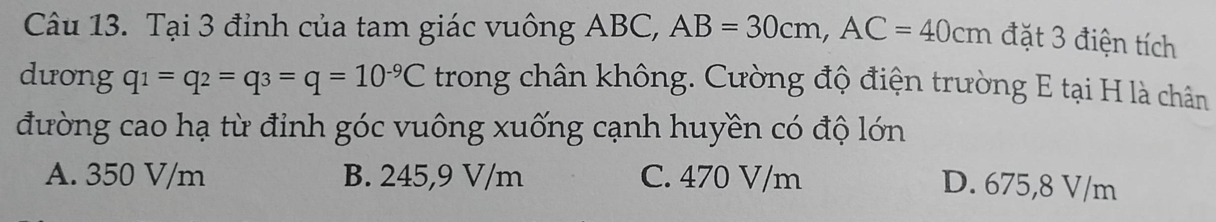 Tại 3 đỉnh của tam giác vuông ABC, AB=30cm, AC=40cm đặt 3 điện tích
dưong q_1=q_2=q_3=q=10^(-9)C trong chân không. Cường độ điện trường E tại H là chân
đường cao hạ từ đỉnh góc vuông xuống cạnh huyền có độ lớn
A. 350 V/m B. 245,9 V/m C. 470 V/m
D. 675,8 V/m