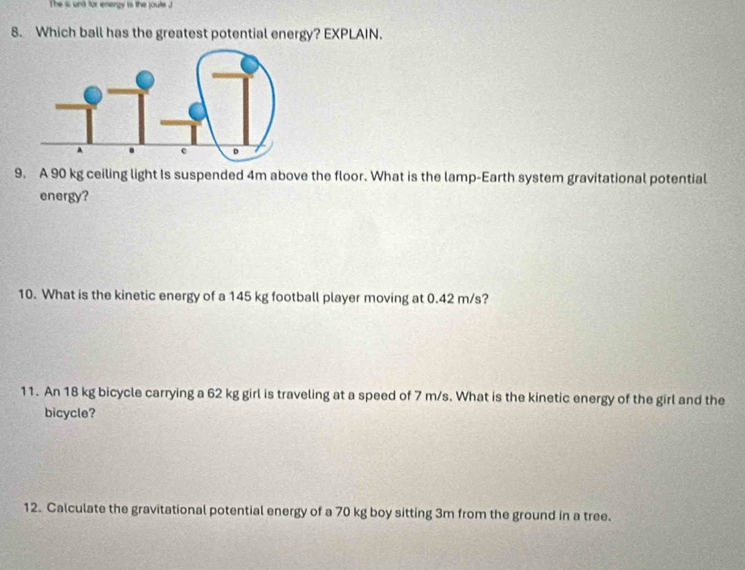 The s: unit for energy is the joute J 
8. Which ball has the greatest potential energy? EXPLAIN. 
9. A 90 kg ceiling light Is suspended 4m above the floor. What is the lamp-Earth system gravitational potential 
energy? 
10. What is the kinetic energy of a 145 kg football player moving at 0.42 m/s? 
11. An 18 kg bicycle carrying a 62 kg girl is traveling at a speed of 7 m/s. What is the kinetic energy of the girl and the 
bicycle? 
12. Calculate the gravitational potential energy of a 70 kg boy sitting 3m from the ground in a tree.