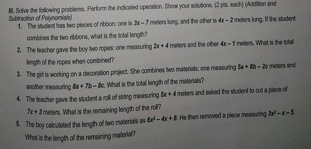 Solve the following problems. Perform the indicated operation. Show your solutions. (2 pts. each) (Addition and 
Subtraction of Polynomials) 
1. The student has two pieces of ribbon: one is 3x-7 meters long, and the other is 4x-2 meters long. If the student 
combines the two ribbons, what is the total length? 
2. The teacher gave the boy two ropes: one measuring 2x+4 meters and the other 4x-1 meters. What is the total 
length of the ropes when combined? 
3. The girl is working on a decoration project. She combines two materials: one measuring 5a+8b-2c meters and 
another measuring 8a+7b-8c. What is the total length of the materials? 
4. The teacher gave the student a roll of string measuring 5x+4 meters and asked the student to cut a piece of
7x+3 meters. What is the remaining length of the roll? 
5. The boy calculated the length of two materials as 6x^2-4x+8. He then removed a piece measuring 3x^2-x-5. 
What is the length of the remaining material?