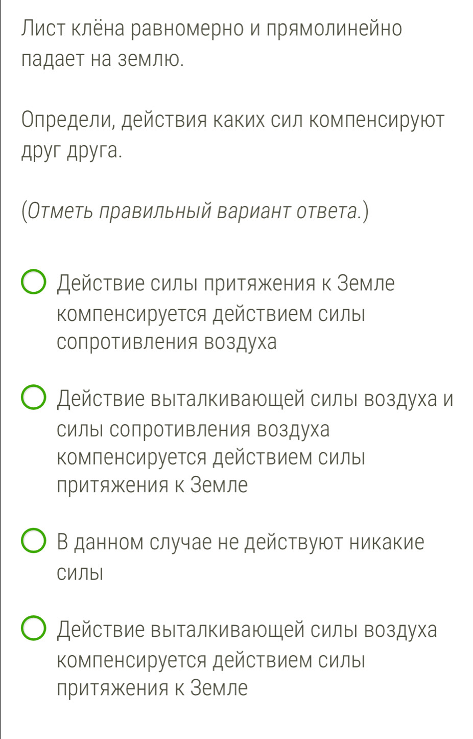 Лист клена равномерно и прямолинейно
падает на землю.
Олредели, действия каких сил комленсируют
Apyr Apyra.
(Отметь πравильный вариант ответа.)
Действие силы πритяжения к Земле
Компенсируется действием силыΙ
сопротивления воздуха
Действие выталкивающей силыι воздуха и
силы сопротивления воздуха
Κомпенсируется действием силы
лритяжения к Земле
В данном случае не действуют никакие
CИЛbl
Действие выталкивающей силы воздуха
Κомпенсируется действием силы
лритяжения к Земле