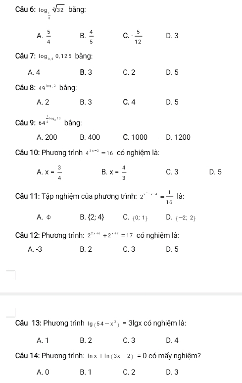 log _ 1/3 sqrt[4](32) bằng:
A.  5/4  B.  4/5  C. - 5/12  D. 3
Câu 7: log _a.50,125 bằng:
A. 4 B. 3 C. 2 D. 5
Câu 8: 49^(log _r)2 bằng:
A. 2 B. 3 C. 4 D. 5
Câu 9: 64^(frac 1)2log _210 bằng:
A. 200 B. 400 C. 1000 D. 1200
Câu 10: Phương trình 4^(3x-2)=16 có nghiệm là:
A. x= 3/4  B. x= 4/3  C. 3 D. 5
Câu 11: Tập nghiệm của phương trình: 2^(x^2)-x-4= 1/16  là:
A. φ B.  2;4 C.  0;1 D.  -2;2
Câu 12: Phương trình: 2^(2x+6)+2^(x+7)=17 có nghiệm là:
A. -3 B. 2 C. 3 D. 5
Câu 13: Phương trình lg (54-x^3)=3lg x có nghiệm là:
A. 1 B. 2 C. 3 D. 4
Câu 14: Phương trình: ln x+ln (3x-2)=0 có mấy nghiệm?
A. 0 B. 1 C. 2 D. 3