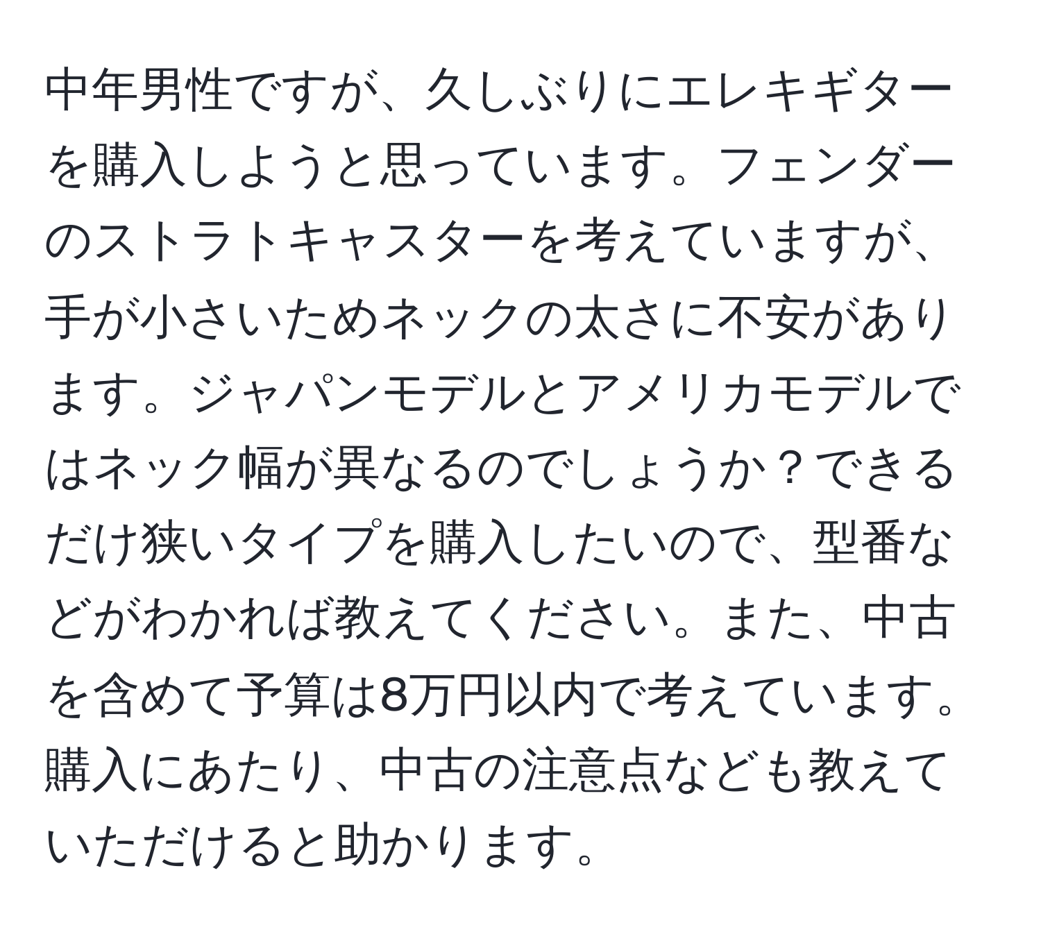 中年男性ですが、久しぶりにエレキギターを購入しようと思っています。フェンダーのストラトキャスターを考えていますが、手が小さいためネックの太さに不安があります。ジャパンモデルとアメリカモデルではネック幅が異なるのでしょうか？できるだけ狭いタイプを購入したいので、型番などがわかれば教えてください。また、中古を含めて予算は8万円以内で考えています。購入にあたり、中古の注意点なども教えていただけると助かります。