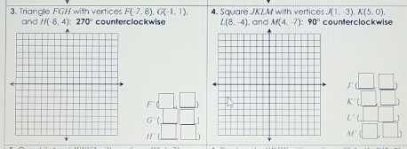 Triangle FGH with vertices F(-7,8), G(-1,1), 4. Square JKLM with vertices J(1,-3), K(5,0), 
and H(-8,4):270° counterclockwise L(8,-4) , and M(4,-7) : 90° counterclockwise
F'(_ □ ,_ □ )
beginarrayr □ □  K□ □  K□ □ endarray
beginarrayr G^(-1)( □ /□   □ /□  ) H(□  □ /□  )endarray
L'(□ )
M'(□ ,□ )