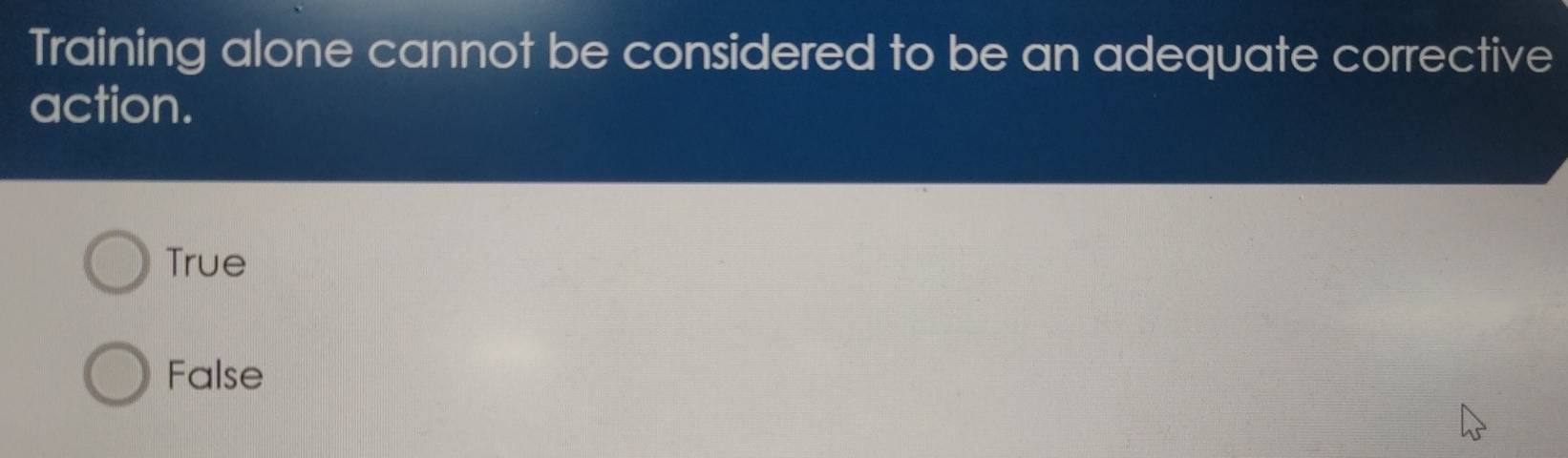 Training alone cannot be considered to be an adequate corrective
action.
True
False