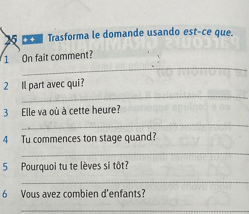 Trasforma le domande usando est-ce que. 
_ 
1 On fait comment? 
_ 
2 Il part avec qui? 
3 Elle va où à cette heure? 
_ 
4 Tu commences ton stage quand? 
_ 
5 Pourquoi tu te lèves si tôt? 
_ 
6 Vous avez combien d’enfants? 
_