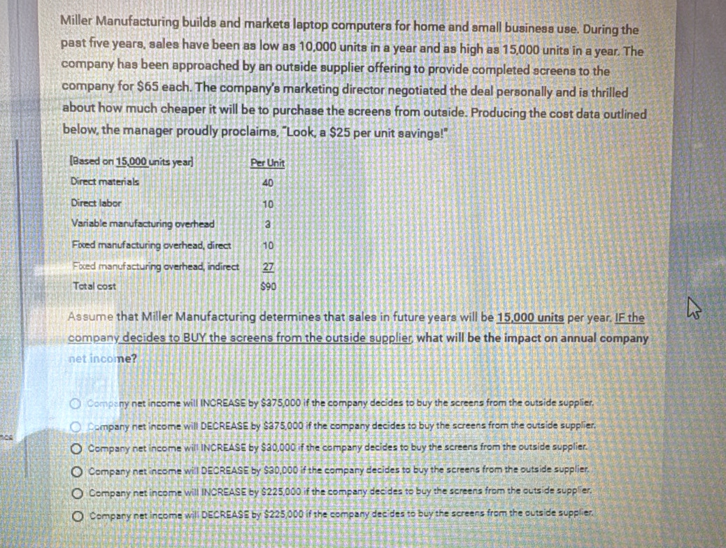 Miller Manufacturing builds and markets laptop computers for home and small business use. During the
past five years, sales have been as low as 10,000 units in a year and as high as 15,000 units in a year. The
company has been approached by an outside supplier offering to provide completed screens to the
company for $65 each. The company's marketing director negotiated the deal personally and is thrilled
about how much cheaper it will be to purchase the screens from outside. Producing the cost data outlined
below, the manager proudly proclaims, "Look, a $25 per unit savings!"
Assume that Miller Manufacturing determines that sales in future years will be 15,000 units per year. IF the
company decides to BUY the screens from the outside supplier, what will be the impact on annual company
net income?
Company net income will INCREASE by $375,000 if the company decides to buy the screens from the outside supplier.
Company net income will DECREASE by $375,000 if the company decides to buy the screens from the outside supplier.
Company net income will INCREASE by $30,000 if the company decides to buy the screens from the outside supplier.
Company net income will DECREASE by $30,000 if the company decides to buy the screens from the outside supplier.
Company net income will INCREASE by $225,000 if the company decides to buy the screens from the outside supplier.
Company net income will DECREASE by $225,000 if the company decides to buy the screens from the outside supplier.