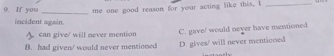 If you_
me one good reason for your acting like this, I_
incident again.
A. can give/ will never mention C. gave/ would never have mentioned
B. had given/ would never mentioned D. gives/ will never mentioned