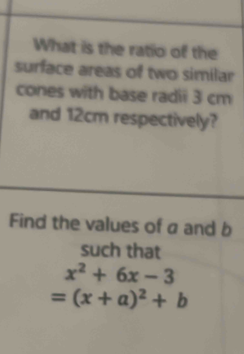 What is the ratio of the 
surface areas of two similar 
cones with base radii 3 cm
and 12cm respectively? 
Find the values of a and b
such that
x^2+6x-3
=(x+a)^2+b