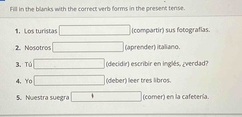 Fill in the blanks with the correct verb forms in the present tense. 
1. Los turistas □ (compartir) sus fotografías. 
2. Nosotros □ (aprender) italiano. 
3. Tú □ (decidir) escribir en inglés, ¿verdad? 
4. Yo □ (deber) leer tres libros. 
5. Nuestra suegra □ (comer) en la cafetería.