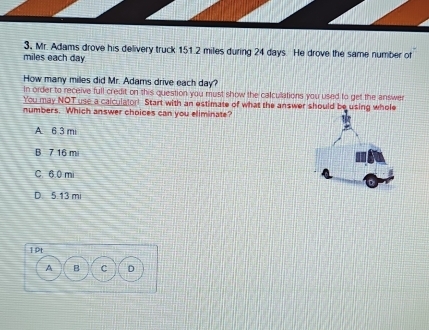 3, Mr. Adams drove his delivery truck 151.2 miles during 24 days. He drove the same number of
miles each day
How many milles did Mr. Adams drive each day?
In order to receive full credit on this question you must show the calculations you used to get the answer
You may NOT use a caiculator! Start with an estimate of what the answer should be using whole
numbers. Which answer choices can you eliminate?
A 6 3 mi
B 7 16 m
C. 6.0 mi
D. 5.13 mi
1pt
A B C D