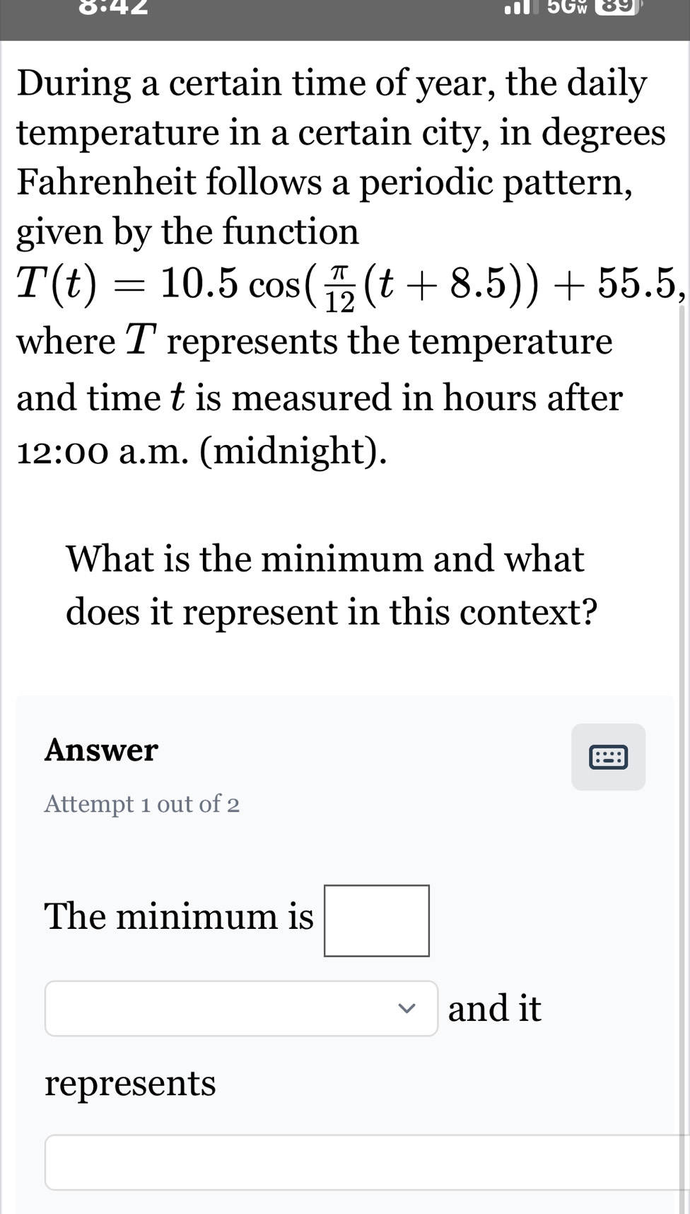 (□ )^circ  4∠ 5GW39 
During a certain time of year, the daily 
temperature in a certain city, in degrees 
Fahrenheit follows a periodic pattern, 
given by the function
T(t)=10.5cos ( π /12 (t+8.5))+55.5, 
where T represents the temperature 
and time t is measured in hours after 
12:00 a.m. (midnight). 
What is the minimum and what 
does it represent in this context? 
Answer 
Attempt 1 out of 2 
The minimum is □ 
and it 
represents