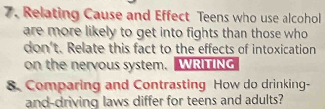 Relating Cause and Effect Teens who use alcohol 
are more likely to get into fights than those who 
don't. Relate this fact to the effects of intoxication 
on the nervous system. WRITING 
8. Comparing and Contrasting How do drinking- 
and-driving laws differ for teens and adults?