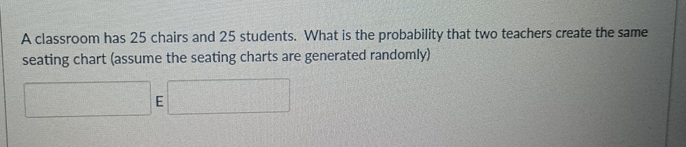 A classroom has 25 chairs and 25 students. What is the probability that two teachers create the same 
seating chart (assume the seating charts are generated randomly) 
E