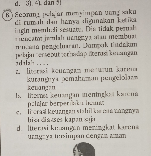 3), 4), dan 5)
8.) Seorang pelajar menyimpan uang saku
di rumah dan hanya digunakan ketika
ingin membeli sesuatu. Dia tidak pernah
mencatat jumlah uangnya atau membuat
rencana pengeluaran. Dampak tindakan
pelajar tersebut terhadap literasi keuangan
adalah . . . .
a. literasi keuangan menurun karena
kurangnya pemahaman pengelolaan
keuangan
b. literasi keuangan meningkat karena
pelajar berperilaku hemat
c. literasi keuangan stabil karena uangnya
bisa diakses kapan saja
d. literasi keuangan meningkat karena
uangnya tersimpan dengan aman