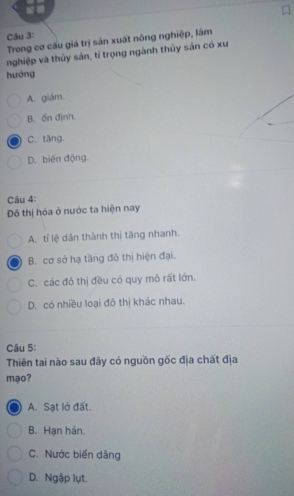 Trong cơ cấu giá trị sản xuất nông nghiệp, lâm
nghiệp và thủy sản, tỉ trọng ngành thủy sản có xu
hướng
A. giảm.
B. ổn định.
C. tăng.
D. biến động.
Câu 4:
Đô thị hóa ở nước ta hiện nay
A. tỉ lệ dân thành thị tăng nhanh.
B. cơ sở hạ tầng đô thị hiện đại.
C. các đô thị đều có quy mô rất lớn.
D. có nhiều loại đô thị khác nhau.
Câu 5:
Thiên tai nào sau đây có nguồn gốc địa chất địa
mạo?
A. Sạt lở đất.
B. Hạn hán.
C. Nước biển dâng
D. Ngập lụt.