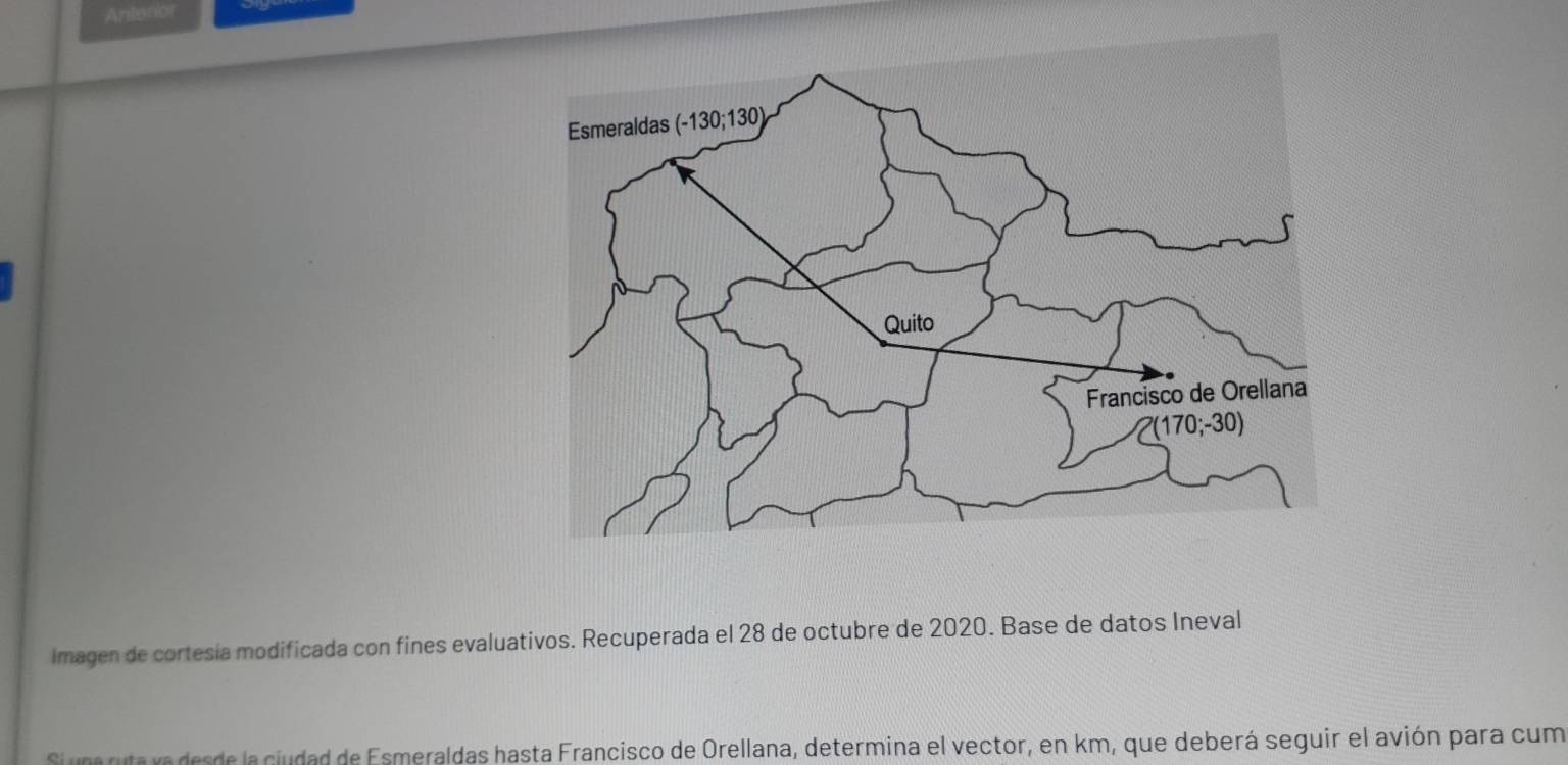 Antanior
Imagen de cortesía modificada con fines evaluativos. Recuperada el 28 de octubre de 2020. Base de datos Ineval
Si una ruta vadesde la ciudad de Esmeraldas hasta Francisco de Orellana, determina el vector, en km, que deberá seguir el avión para cum