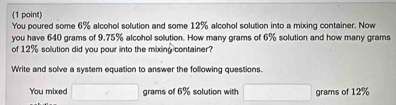 You poured some 6% alcohol solution and some 12% alcohol solution into a mixing container. Now 
you have 640 grams of 9.75% alcohol solution. How many grams of 6% solution and how many grams
of 12% solution did you pour into the mixing container? 
Write and solve a system equation to answer the following questions. 
You mixed □ grams of 6% solution with □ grams of 12%