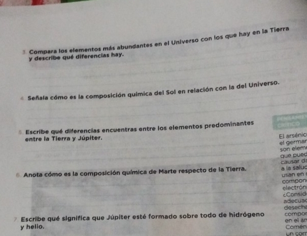 Compara los elementos más abundantes en el Universo con los que hay en la Tierra 
y describe qué diferencias hay. 
* Señala cómo es la composición química del Sol en relación con la del Universo. 
* Escribe qué diferencias encuentras entre los elementos predominantes 
entre la Tierra y Júpiter. 
El arsénio 
el germar 
son elem 
que puec 
* Anota cómo es la composición química de Marte respecto de la Tierra. causar d a la salud 
usan en 
compon 
electróni 
Consid 
adecuac 
Escribe qué significa que Júpiter esté formado sobre todo de hidrógeno desech compor 
en el ar 
y helio. Comén 
un com