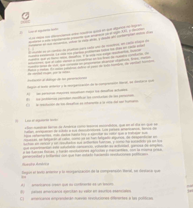 DOEC
2) Lea el siguiente texto: «Los viejos nos diferenciamos entre nosotros quizá en que algunos no logran
ajustarse a este trépidamente presente que amanece ya el siglo XXI, y deciden
instalarse en sus recuerdos, volver la vista atrás, y desde ahl contemplan estos días
El mundo es un cambio de pruebas para cada uno de nosotros, en cada etapa de
[]
nuestra existencia. La vida nos plantea problemas todos los días en cada edad
nuestra, que yo llamo retos, desafios. Y la vida nos exige resolverios, buscar
soluciones, que al cabo vienen a convertirse en los fines de nuestra conducta, de
nuestra tares de vivir, que consiste en proponerse alcanzar objetivos, fines, metas.
Retos y metas. En estas palabras defino el paso de todo hombre, de verdad hombre
de verdad mujer, por la vida».
Invitación al diálogo de las generaciones
Según el texto anterior y la reorganización de la comprensión literal, se destaca que
A) las personas mayores resuelven mejor los desafios actuales.
B) los problemas permiten modificar las conductas de las personas.
C) la resolución de los desafios es inherente a la vida del ser humano.
3) Lea el siguiente texto:
«Son nuestras tierras de América como tesoros escondidos, que en el día en que se
hallan, enriquecen de súbito a sus descubridores. Los países americanos, Ilenos de
hijos vehementes, más dados hasta hoy a ejercitar su valor que a trabajar sus
riquezas, se fatigarán al cabo, como ya se han fatigado algunos, de desperdiciar en
luchas sin rencor y sin resultados sus ardientes fuerzas, y como ha sucedido ya en los
que experimentan este saludable cansancio, volverán su actividad, ganosa de empleo,
a las fuerzas físicas, y harán revoluciones agrícolas y mercantiles, con la misma prisa,
generosidad y brillantez con que han estado haciendo revoluciones politicas».
Nuestra América
Según el texto anterior y la reorganización de la comprensión literal, se destaca que
los
A) americanos creen que su continente es un tesoro.
ma
B) palses americanos ejercitan su valor en asuntos esenciales. das
C) americanos emprenderán nuevas revoluciones diferentes a las políticas