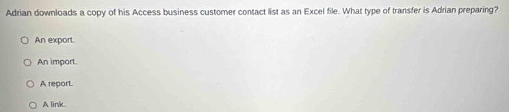 Adrian downloads a copy of his Access business customer contact list as an Excel file. What type of transfer is Adrian preparing?
An export.
An import.
A report.
A link.