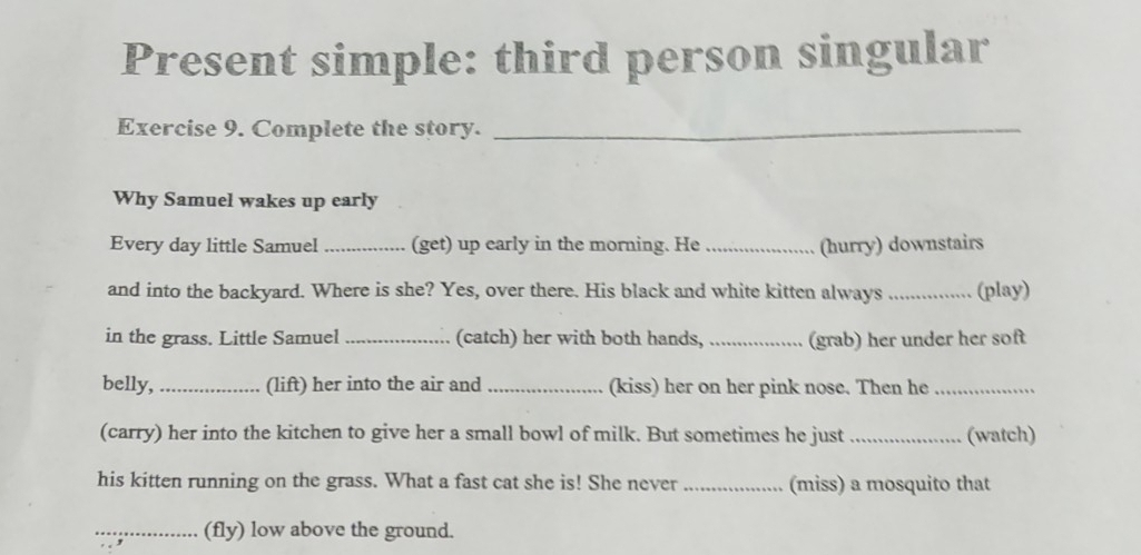 Present simple: third person singular 
Exercise 9. Complete the story._ 
Why Samuel wakes up early 
Every day little Samuel _(get) up early in the morning. He_ (hurry) downstairs 
and into the backyard. Where is she? Yes, over there. His black and white kitten always _(play) 
in the grass. Little Samuel _(catch) her with both hands, _(grab) her under her soft 
belly, _(lift) her into the air and _(kiss) her on her pink nose. Then he_ 
(carry) her into the kitchen to give her a small bowl of milk. But sometimes he just_ (watch) 
his kitten running on the grass. What a fast cat she is! She never _(miss) a mosquito that 
_(fly) low above the ground.