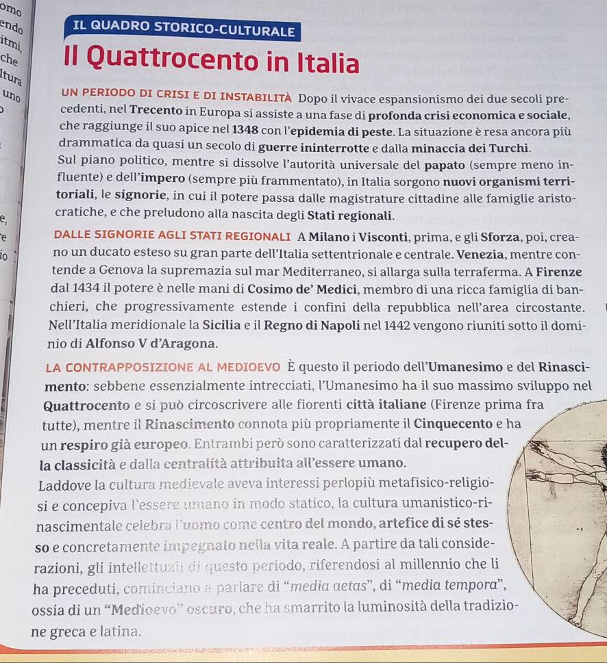 omo
endo IL QUADRO STORICO-CULTURALE
itmi,
che Il Quattrocento in Italia
tura
uno
UN PERIODO DI CRISI E DI INSTABILITÀ Dopo il vivace espansionismo dei due secoli pre-
cedenti, nel Trecento in Europa si assiste a una fase di profonda crisi economica e sociale,
che raggiunge il suo apice nel 1348 con l’epidemia di peste. La situazione è resa ancora più
drammatica da quasi un secolo di guerre ininterrotte e dalla minaccia dei Turchi.
Sul piano politico, mentre si dissolve l’autorità universale del papato (sempre meno in-
fluente) e dell’impero (sempre più frammentato), in Italia sorgono nuovi organismi terri-
toriali, le signorie, in cui il potere passa dalle magistrature cittadine alle famiglie aristo-
e, cratiche, e che preludono alla nascita degli Stati regionali.
e DALLE SIGNORIE AGLI STATI REGIONALI A Milano i Visconti, prima, e gli Sforza, poi, crea-
10 no un ducato esteso su gran parte dell’Italia settentrionale e centrale. Venezia, mentre con-
tende a Genova la supremazia sul mar Mediterraneo, si allarga sulla terraferma. A Firenze
dal 1434 il potere è nelle mani di Cosimo de’ Medici, membro di una ricca famiglia di ban-
chieri, che progressivamente estende i confini della repubblica nell’area circostante.
Nell’Italia meridionale la Sicilia e il Regno di Napoli nel 1442 vengono riuniti sotto il domi-
nio di Alfonso V d’Aragona.
LA CONTRAPPOSIZIONE AL MEDIOEVO È questo il periodo dell’Umanesimo e del Rinasci-
mento: sebbene essenzialmente intrecciati, l’Umanesimo ha il suo massimo sviluppo nel
Quattrocento e si può circoscrivere alle fiorenti città italiane (Firenze pri
tutte), mentre il Rinascimento connota più propriamente il Cinquecento e 
un respiro già europeo. Entrambi però sono caratterizzati dal recupero del-
la classicità e dalla centralità attribuita all’essere umano.
Laddove la cultura medievale aveva interessi perlopiù metafisico-religio-
si e concepiva l’essere umano in modo statico, la cultura umanistico-ri-
nascimentale celebra luomo come centro del mondo, artefice di sé stes-
so e concretamente impegnato nella vita reale. A partire da tali conside-
razioni, gli intellettuali di questo periodo, riferendosi al millennio che li
ha preceduti, cominciano a parlare di “media aetas”, di “media tempora”,
ossia di un “Medioevo” oscuro, che ha smarrito la luminosità della tradizi
ne greca e latina.