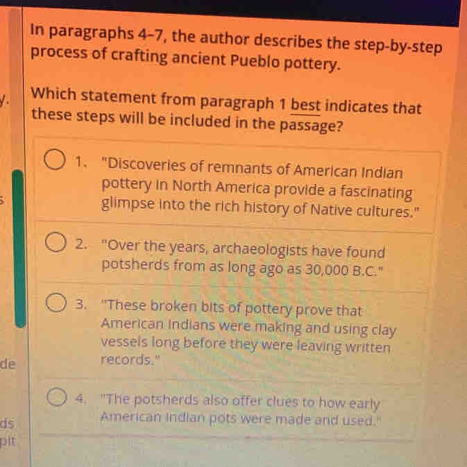 In paragraphs 4-7, the author describes the step-by-step
process of crafting ancient Pueblo pottery.
Which statement from paragraph 1 best indicates that
these steps will be included in the passage?
1. "Discoveries of remnants of American Indian
pottery in North America provide a fascinating
glimpse into the rich history of Native cultures."
2. "Over the years, archaeologists have found
potsherds from as long ago as 30,000 B.C."
3. "These broken bits of pottery prove that
American Indians were making and using clay
vessels long before they were leaving written
de
records."
4. "The potsherds also offer clues to how early
ds
American Indian pots were made and used."
pit