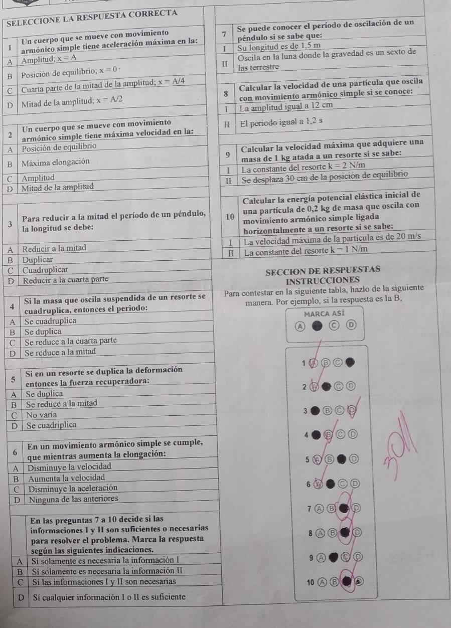 SELECCIONE LA RESPUESTA CORRECTA
Un cuerpo que se mueve con movimiento Se puede conocer el período de oscilación de un
7
1 armónico simple tiene aceleración máxima en la: péndulo si se sabe que:
I Su longitud es de 1,5 m
A Amplitud; x=A
B  Posición de equilibrio; x=0· I Oscila en la luna donde la gravedad es un sexto de
las terrestre
C  Cuarta parte de la mitad de la amplitud; x=A/4
D  Mitad de la amplitud; x=A/2 8 Calcular la velocidad de una partícula que oscila
con movimiento armónico simple si se conoce:
I La amplitud igual a 12 cm
Un cuerpo que se mueve con movimiento
H |
2 armónico simple tiene máxima velocidad en la: El periodo igual a 1,2 s
9 Calcular la velocidad máxima que adquiere una
1   Posición de equilibrio
B Máxima elongación
masa de 1 kg atada a un resorte si se sabe:
1
C  Amplitud La constante del resorte k=2N/m
D  Mitad de la amplitud 1 Se desplaza 30 em de la posición de equilibrio
Calcular la energía potencial elástica inicial de
Para reducir a la mitad el período de un péndulo, 10 una partícula de 0,2 kg de masa que oscila con
3 la longitud se debe: movimiento armónico simple ligada
horizontalmente a un resorte si se sabe:
A │ Reducir a la mitad La velocidad máxima de la partícula es de 20 m/s
I |
4
B  Duplicar  La constante del resorte k=1N/m
C Cuadruplicar
D  Reducir à la cuarta parte SECCION DE RESPUESTAS
INSTRUCCIONES
4 Si la masa que oscila suspendida de un resorte se Para contestar en la siguiente tabla, hazlo de la siguiente
cuadruplica, entonces el periodo: manera. Por ejemplo, si la respuesta es la B,
A Se cuadruplica MARCA ASİ
B Se duplica A C
C Se reduce a la cuarta parte
D Se reduce a la mitad
1
5 Si en un resorte se duplica la deformación
entonces la fuerza recuperadora:
2 a C 0
A Se duplica
B Se reduce a la mitad
C No varia
3 B
D │ Se cuadriplica
4 9
En un movimiento armónico simple se cumple,
6  que mientras aumenta la elongación:
5 ⑥
A   Disminuye la velocidad
B Aumenta la velocidad
C Disminuye la aceleración
6
D │ Ninguna de las anteriores
7 ⑥ D
En las preguntas 7 a 10 decide si las
informaciones I y II son suficientes o necesarias
8 a Ⓑ
para resolver el problema. Marca la respuesta
según las siguientes indicaciones.
A | Sí solamente es necesaria la información I 9 a O
B | Sí solamente es necesaria la información II
C   Sí las informaciones I y II son necesarias 10 a ⑥
D  Sí cualquier información 1 o II es suficiente