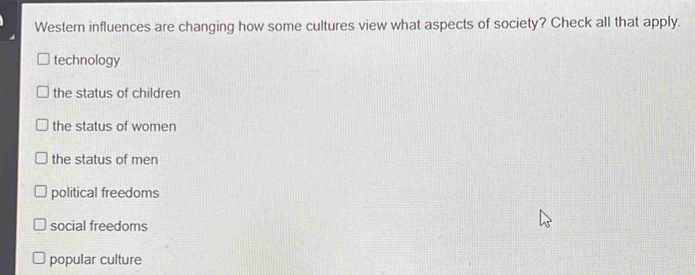 Western influences are changing how some cultures view what aspects of society? Check all that apply.
technology
the status of children
the status of women
the status of men
political freedoms
social freedoms
popular culture