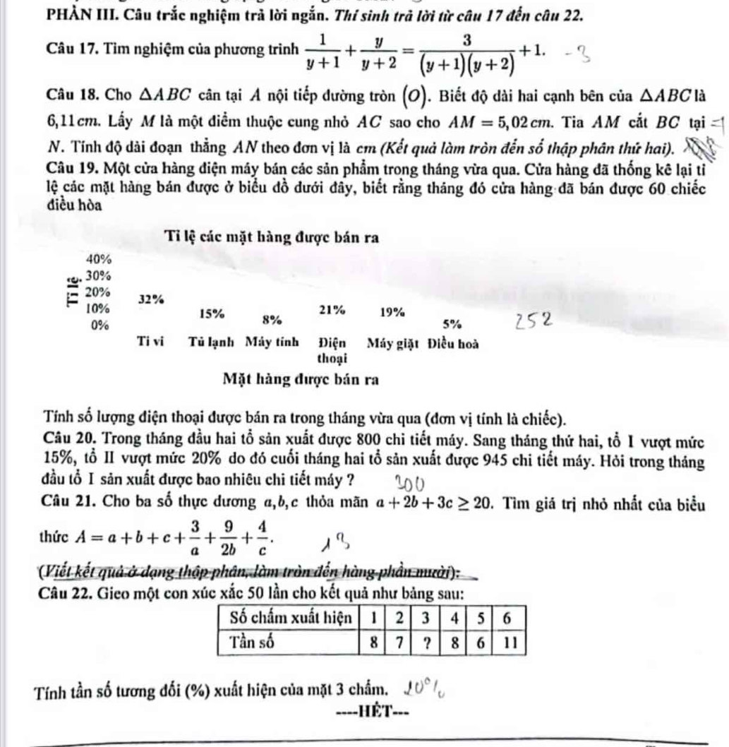 PHẢN III. Câu trắc nghiệm trả lời ngắn. Thí sinh trả lời từ câu 17 đến câu 22.
Câu 17. Tìm nghiệm của phương trình  1/y+1 + y/y+2 = 3/(y+1)(y+2) +1.
Câu 18. Cho △ ABC cân tại A nội tiếp dường tròn (O). Biết độ dài hai cạnh bên của △ ABC là
6,11cm. Lấy M là một điểm thuộc cung nhỏ AC sao cho AM=5,02cm. Tia AM cắt BC tại
N. Tính độ dài đoạn thẳng AN theo đơn vị là cm (Kết quả làm tròn đến số thập phân thứ hai).
Câu 19. Một cửa hàng điện máy bán các sản phẩm trong tháng vừa qua. Cửa hàng đã thống kê lại tỉ
lệ các mặt hàng bán được ở biểu đồ dưới đây, biết rằng tháng đó cửa hàng đã bán được 60 chiếc
điều hòa
Tỉ lệ các mặt hàng được bán ra
40%
30%
20% 32%
21%
10% 15% 8% 19%
0%
5%
Ti vi Tủ lạnh Máy tính Điện Máy giặt Điều hoà
thoại
Mặt hàng được bán ra
Tính số lượng điện thoại được bán ra trong tháng vừa qua (đơn vị tính là chiếc).
Câu 20. Trong tháng đầu hai tổ sản xuất được 800 chi tiết máy. Sang tháng thứ hai, tổ I vượt mức
15%, tổ II vượt mức 20% do đó cuối tháng hai tổ sản xuất được 945 chi tiết máy. Hỏi trong tháng
đầu tổ I sản xuất được bao nhiêu chi tiết máy ?
Câu 21. Cho ba số thực dương a,b,c thỏa mãn a+2b+3c≥ 20 0. Tìm giá trị nhỏ nhất của biểu
thức A=a+b+c+ 3/a + 9/2b + 4/c .
(Viết kết quả ở dạng thập phân, làm tròn đến hàng phần mười):
Câu 22. Gieo một con xúc xắc 50 lần cho kết quả như bảng sau:
Tính tần số tương đối (%) xuất hiện của mặt 3 chẩm.
_----HếT_ ---