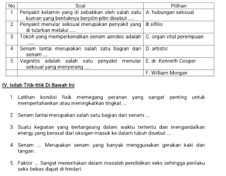 Latihan kondisi fisik memegang peranan yang sangat penting untuk 
mempertahankan atau meningkatkan tingkat .... 
2. Senam lantai merupakan salah satu bagian dari senam .... 
3. Suatu kegiatan yang berlangsung dalam waktu tertentu dan mengandalkan 
energy yang berasal dari oksigen masuk ke dalam tubuh disebut .... 
4. Senam .... Merupakan senam yang banyak menggunakan gerakan kaki dan 
tangan. 
5. Faktor .... Sangat menentukan dalam masalah pendidikan seks sehingga perilaku 
seks bebas dapat di hindari,