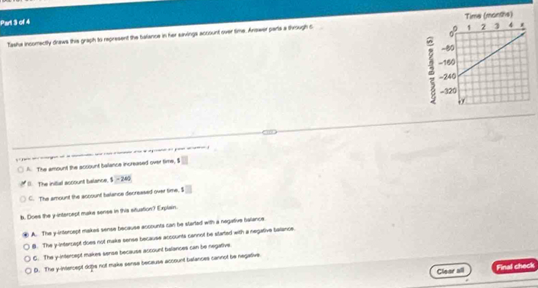 Tasha incorrectly draws this graph to represent the bafance in her savings account over time. Answer parts a through c
10
-
A. The amount the sccount baliance increased over time, $ . The initial account balance, $ - 240
C. The amount the account balance decreased over time, S □
b. Does the y-intercept make sense in this situation? Explain.
A. The y-intercept makes sense because accounts can be started with a negative balance.
B. The y-intercept does not make sense because accounts cannot be started with a negative balance.
C. The y-intercept makes sense because account belances can be negative.
D. The y-intercept dops not make sense because account balances cannot be negative.
Clear all Final check