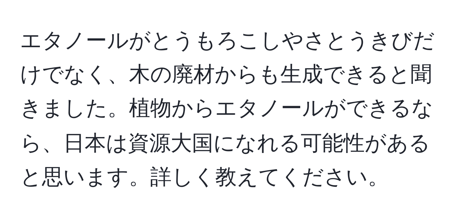 エタノールがとうもろこしやさとうきびだけでなく、木の廃材からも生成できると聞きました。植物からエタノールができるなら、日本は資源大国になれる可能性があると思います。詳しく教えてください。