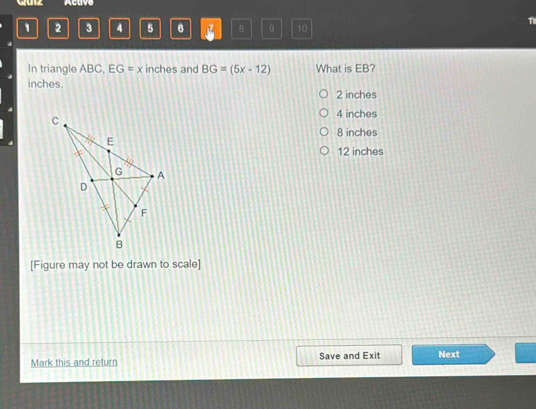 guz Active
1 2 3 4 5 6 1 B 9 10
T1
In triangle ABC, EG=x inches and BG=(5x-12) What is EB?
inches.
2 inches
4 inches
8 inches
12 inches
[Figure may not be drawn to scale]
Save and Exit
Mark this and return Next