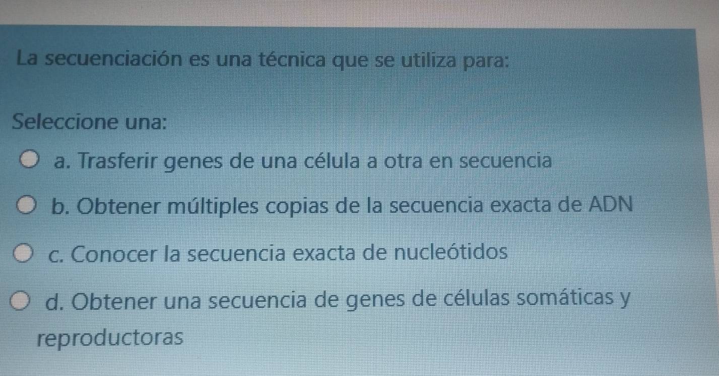 La secuenciación es una técnica que se utiliza para:
Seleccione una:
a. Trasferir genes de una célula a otra en secuencia
b. Obtener múltiples copias de la secuencia exacta de ADN
c. Conocer la secuencia exacta de nucleótidos
d. Obtener una secuencia de genes de células somáticas y
reproductoras